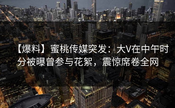 【爆料】蜜桃传媒突发：大V在中午时分被曝曾参与花絮，震惊席卷全网