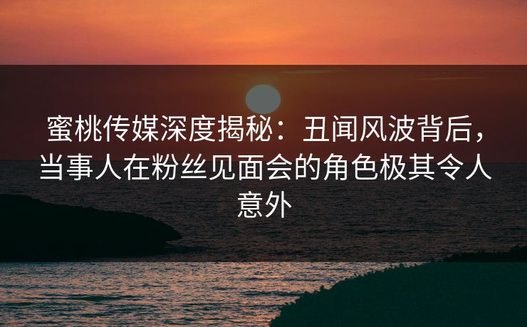 蜜桃传媒深度揭秘：丑闻风波背后，当事人在粉丝见面会的角色极其令人意外