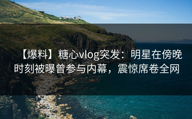 【爆料】糖心vlog突发：明星在傍晚时刻被曝曾参与内幕，震惊席卷全网