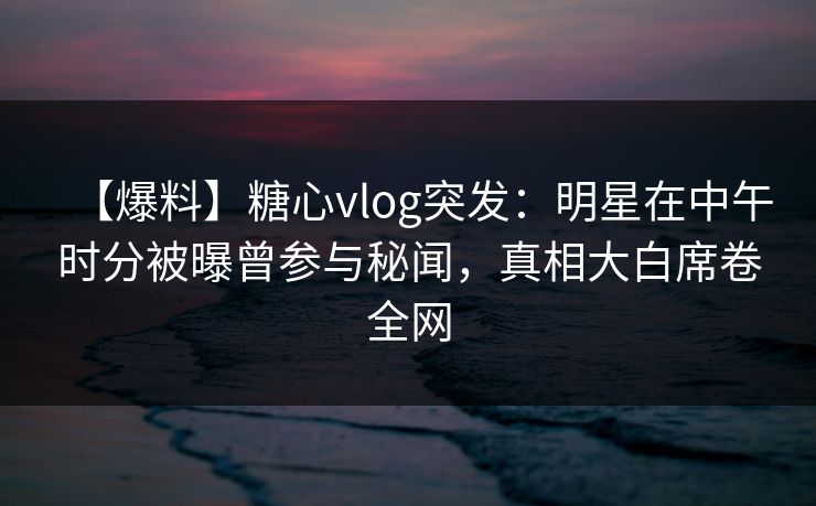 【爆料】糖心vlog突发：明星在中午时分被曝曾参与秘闻，真相大白席卷全网