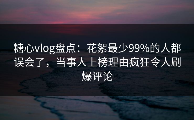 糖心vlog盘点：花絮最少99%的人都误会了，当事人上榜理由疯狂令人刷爆评论