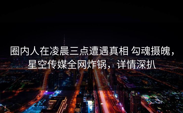 圈内人在凌晨三点遭遇真相 勾魂摄魄，星空传媒全网炸锅，详情深扒