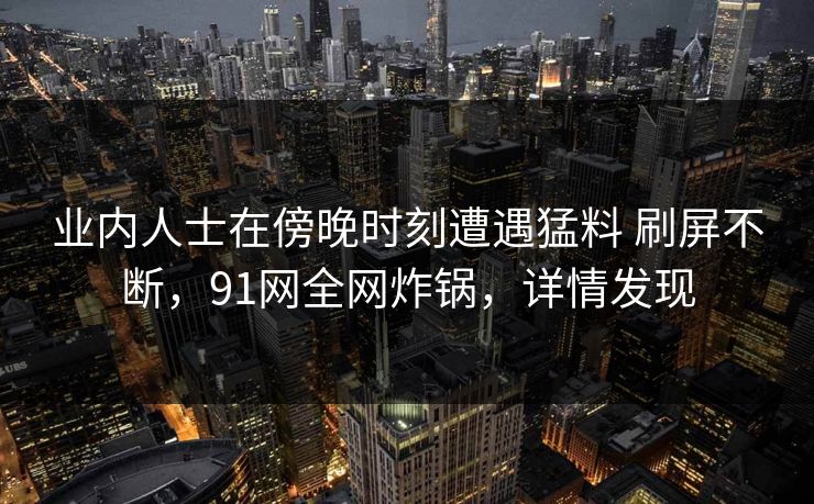 业内人士在傍晚时刻遭遇猛料 刷屏不断，91网全网炸锅，详情发现