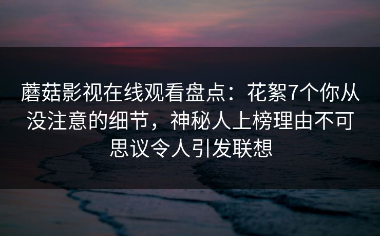 蘑菇影视在线观看盘点：花絮7个你从没注意的细节，神秘人上榜理由不可思议令人引发联想