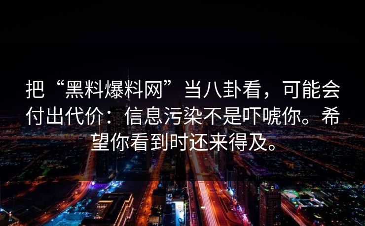 把“黑料爆料网”当八卦看，可能会付出代价：信息污染不是吓唬你。希望你看到时还来得及。