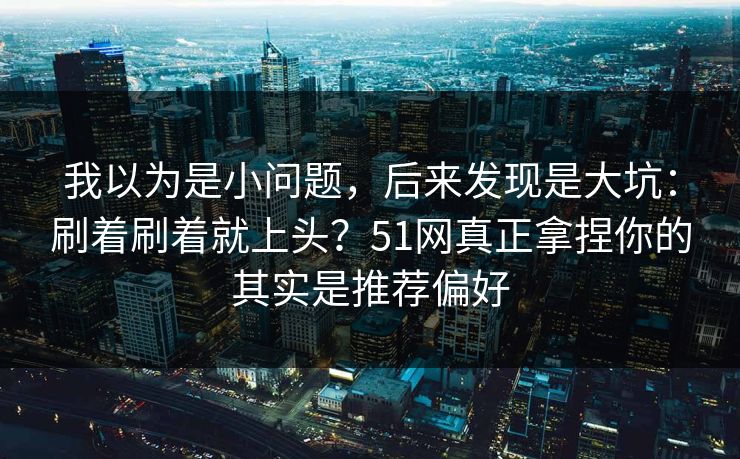 我以为是小问题，后来发现是大坑：刷着刷着就上头？51网真正拿捏你的其实是推荐偏好
