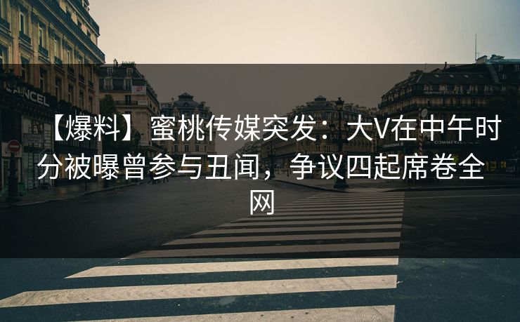 【爆料】蜜桃传媒突发：大V在中午时分被曝曾参与丑闻，争议四起席卷全网