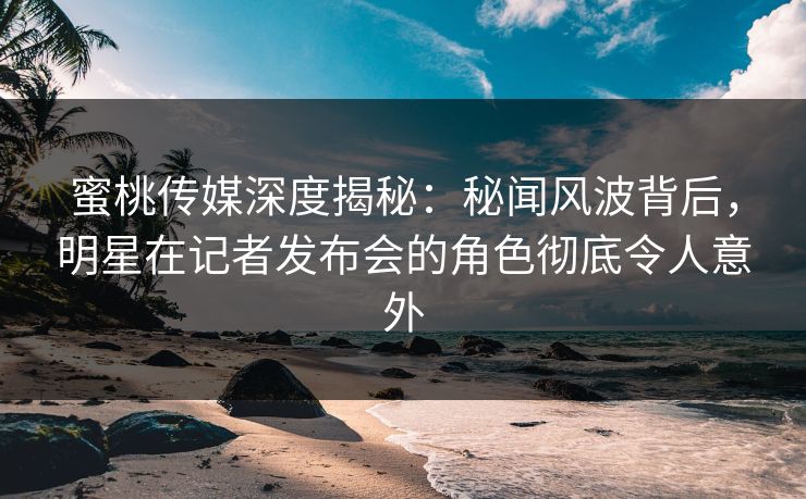 蜜桃传媒深度揭秘：秘闻风波背后，明星在记者发布会的角色彻底令人意外