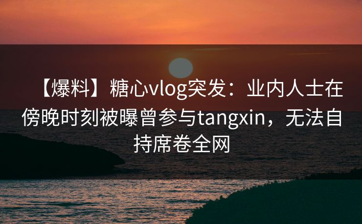 【爆料】糖心vlog突发:业内人士在傍晚时刻被曝曾参与tangxin,无法自持席卷全网 【爆料】糖心vlog突发:业内人士在傍晚时刻被曝曾参与tangxin,无法自持席卷全网