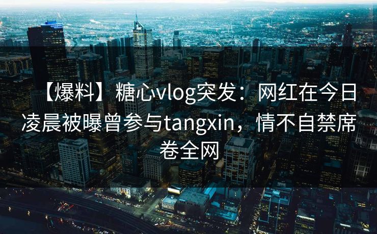 【爆料】糖心vlog突发：网红在今日凌晨被曝曾参与tangxin，情不自禁席卷全网