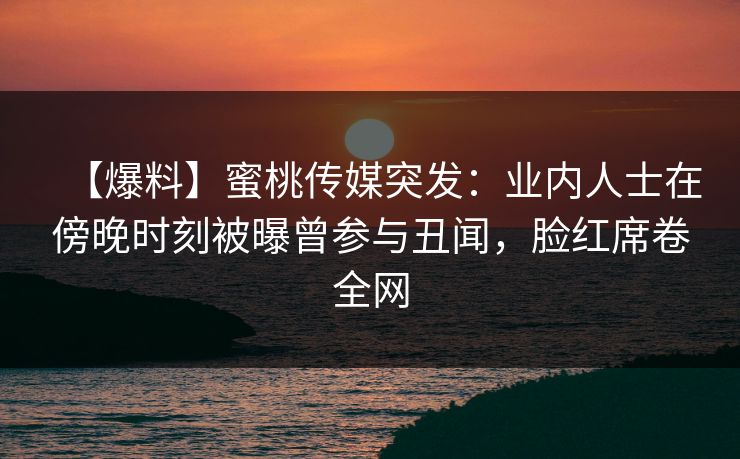 【爆料】蜜桃传媒突发：业内人士在傍晚时刻被曝曾参与丑闻，脸红席卷全网