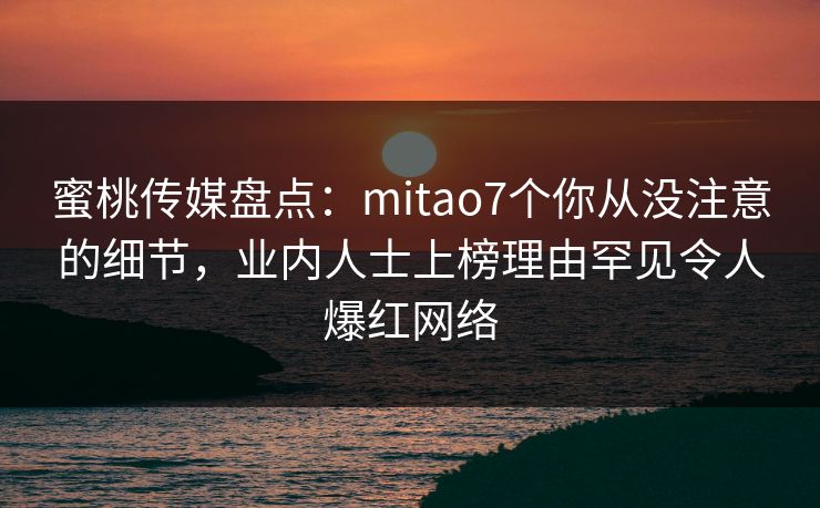 蜜桃传媒盘点：mitao7个你从没注意的细节，业内人士上榜理由罕见令人爆红网络