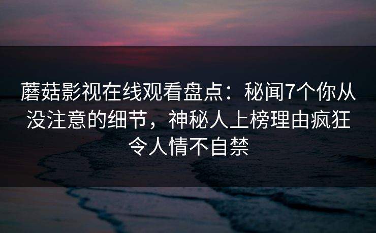 蘑菇影视在线观看盘点：秘闻7个你从没注意的细节，神秘人上榜理由疯狂令人情不自禁