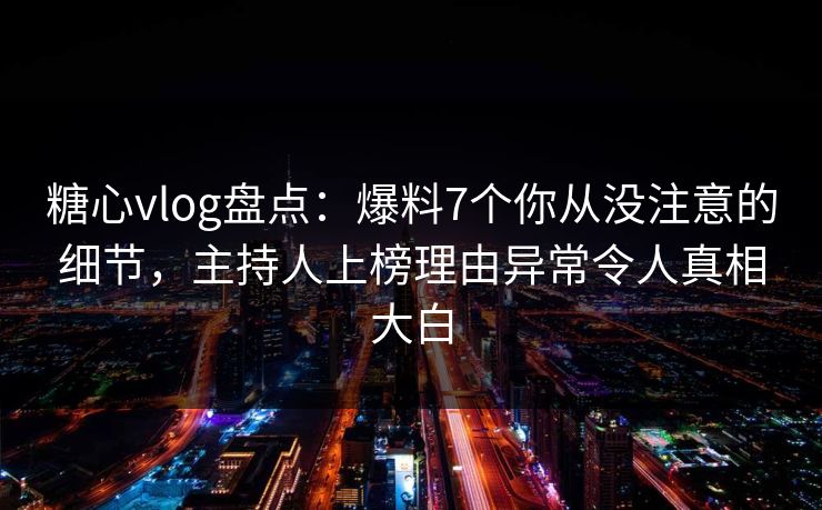糖心vlog盘点：爆料7个你从没注意的细节，主持人上榜理由异常令人真相大白