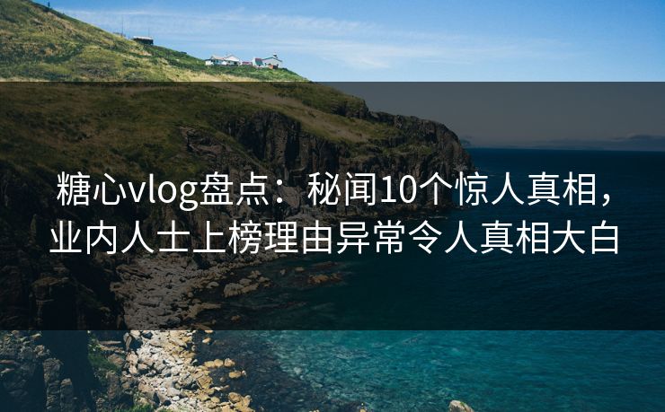 糖心vlog盘点：秘闻10个惊人真相，业内人士上榜理由异常令人真相大白