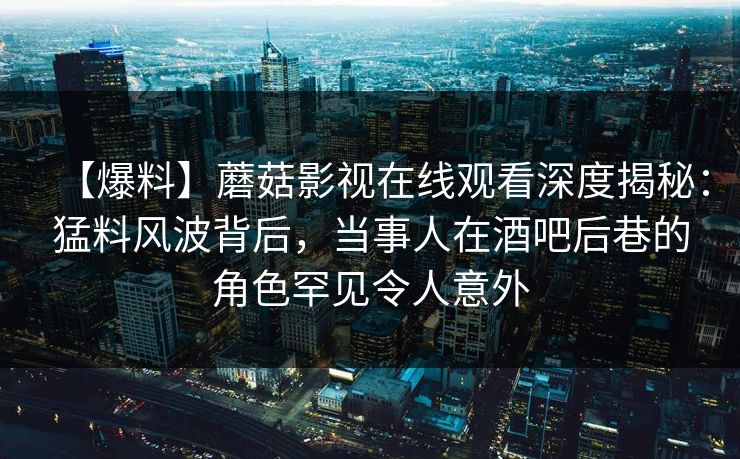 【爆料】蘑菇影视在线观看深度揭秘:猛料风波背后,当事人在酒吧后巷的角色罕见令人意外 【爆料】蘑菇影视在线观看深度揭秘:猛料风波背后,当事人在酒吧后巷的角色罕见令人意外