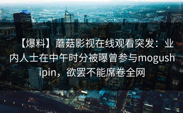 【爆料】蘑菇影视在线观看突发:业内人士在中午时分被曝曾参与mogushipin,欲罢不能席卷全网 【爆料】蘑菇影视在线观看突发:业内人士在中午时分被曝曾参与mogushipin,欲罢不能席卷全网