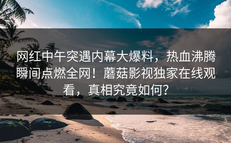 网红中午突遇内幕大爆料，热血沸腾瞬间点燃全网！蘑菇影视独家在线观看，真相究竟如何？
