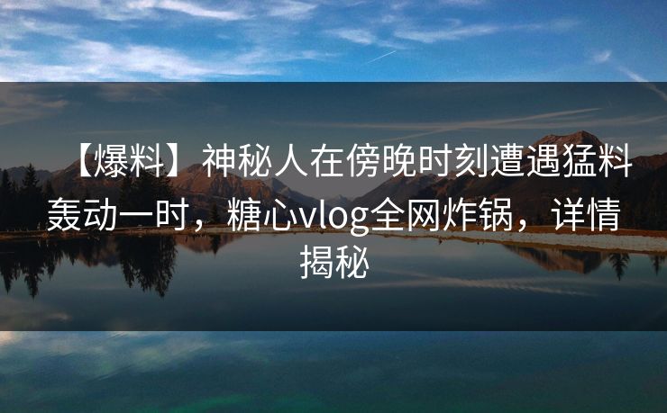 【爆料】神秘人在傍晚时刻遭遇猛料轰动一时，糖心vlog全网炸锅，详情揭秘