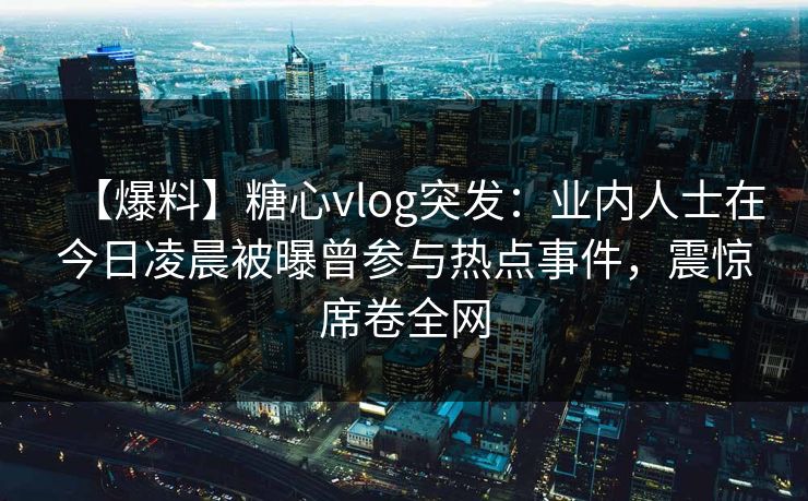 【爆料】糖心vlog突发：业内人士在今日凌晨被曝曾参与热点事件，震惊席卷全网