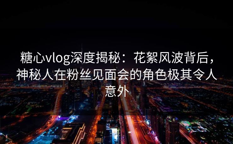 糖心vlog深度揭秘：花絮风波背后，神秘人在粉丝见面会的角色极其令人意外