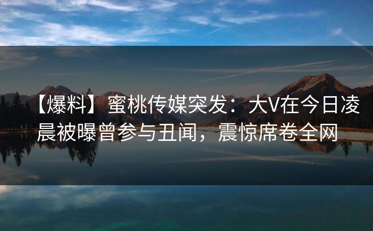【爆料】蜜桃传媒突发：大V在今日凌晨被曝曾参与丑闻，震惊席卷全网