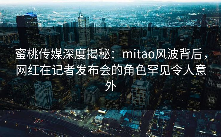 蜜桃传媒深度揭秘：mitao风波背后，网红在记者发布会的角色罕见令人意外