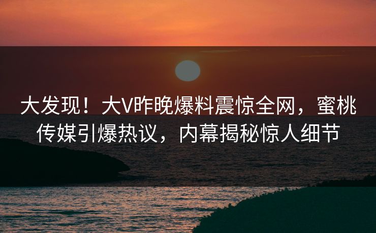 大发现！大V昨晚爆料震惊全网，蜜桃传媒引爆热议，内幕揭秘惊人细节
