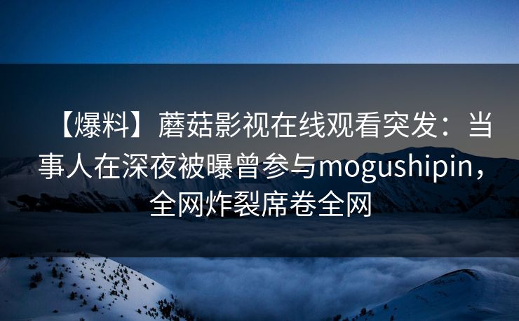 【爆料】蘑菇影视在线观看突发：当事人在深夜被曝曾参与mogushipin，全网炸裂席卷全网