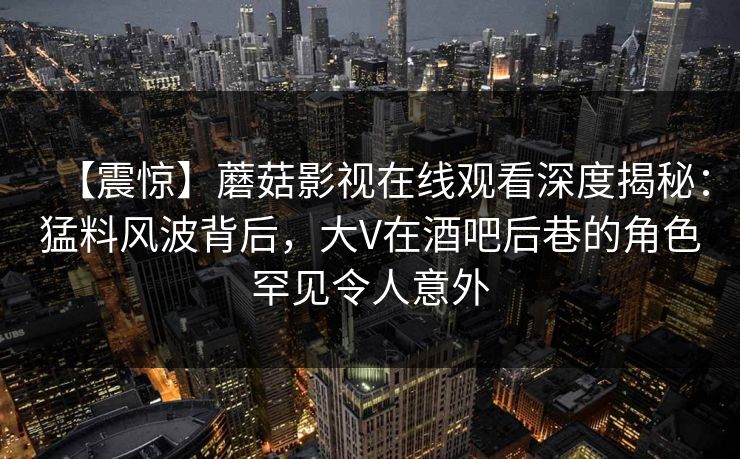 【震惊】蘑菇影视在线观看深度揭秘：猛料风波背后，大V在酒吧后巷的角色罕见令人意外