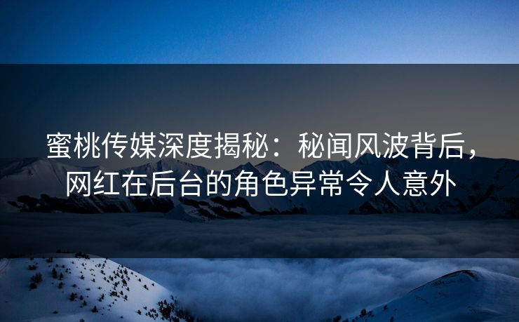 蜜桃传媒深度揭秘：秘闻风波背后，网红在后台的角色异常令人意外