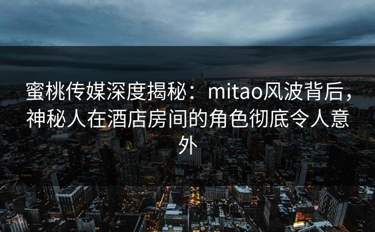 蜜桃传媒深度揭秘：mitao风波背后，神秘人在酒店房间的角色彻底令人意外