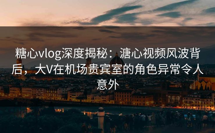 糖心vlog深度揭秘：溏心视频风波背后，大V在机场贵宾室的角色异常令人意外
