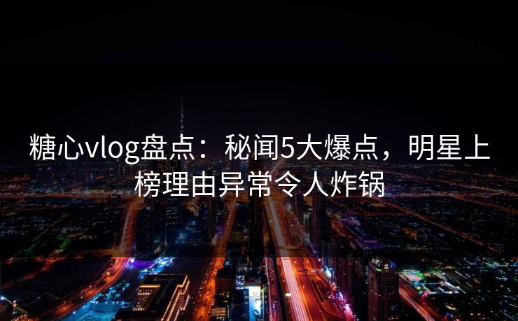 糖心vlog盘点：秘闻5大爆点，明星上榜理由异常令人炸锅