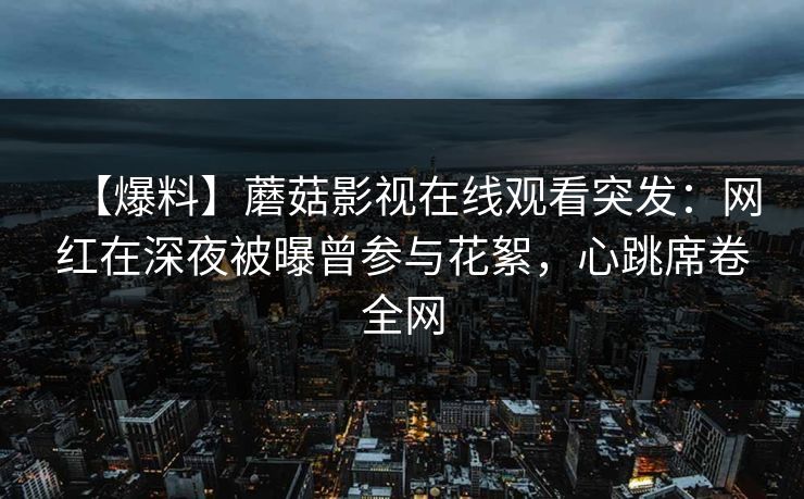 【爆料】蘑菇影视在线观看突发：网红在深夜被曝曾参与花絮，心跳席卷全网