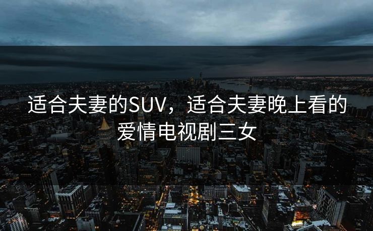 适合夫妻的SUV,适合夫妻晚上看的爱情电视剧三女 适合夫妻的SUV,适合夫妻晚上看的爱情电视剧三女