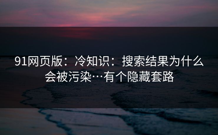 91网页版：冷知识：搜索结果为什么会被污染…有个隐藏套路