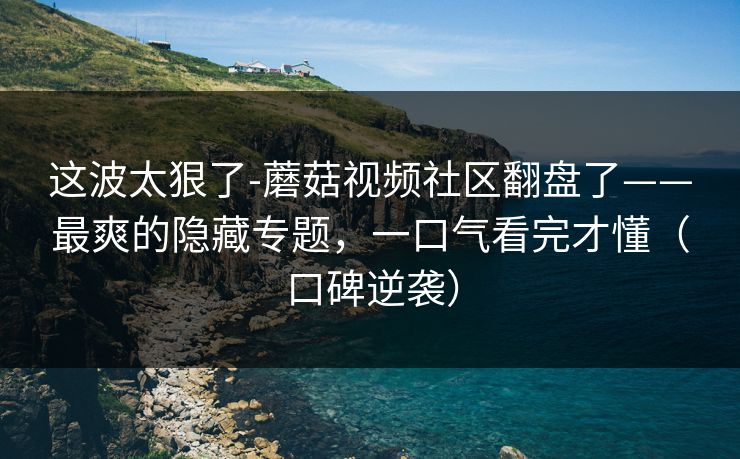 这波太狠了-蘑菇视频社区翻盘了——最爽的隐藏专题,一口气看完才懂(口碑逆袭) 这波太狠了-蘑菇视频社区翻盘了——最爽的隐藏专题,一口气看完才懂(口碑逆袭)