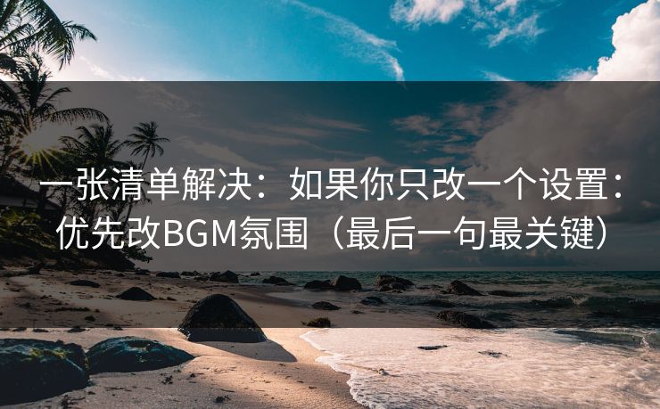 一张清单解决:如果你只改一个设置:优先改BGM氛围(最后一句最关键) 一张清单解决:如果你只改一个设置:优先改BGM氛围(最后一句最关键)