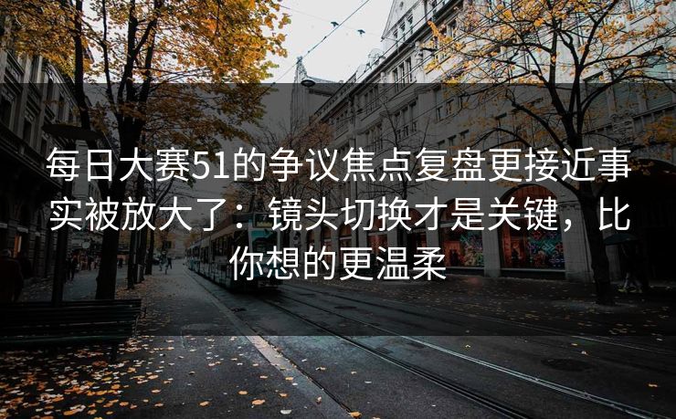 每日大赛51的争议焦点复盘更接近事实被放大了:镜头切换才是关键,比你想的更温柔 每日大赛51的争议焦点复盘更接近事实被放大了:镜头切换才是关键,比你想的更温柔