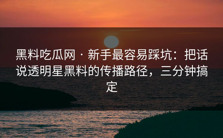 黑料吃瓜网 · 新手最容易踩坑：把话说透明星黑料的传播路径，三分钟搞定