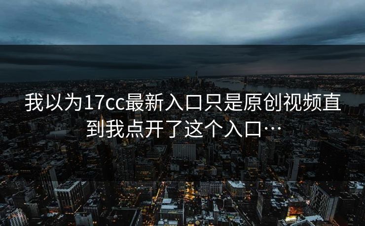 我以为17cc最新入口只是原创视频直到我点开了这个入口…