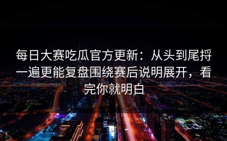 每日大赛吃瓜官方更新：从头到尾捋一遍更能复盘围绕赛后说明展开，看完你就明白